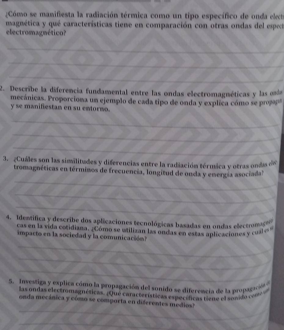 Cómo se manifiesta la radiación térmica como un tipo específico de onda electre 
magnética y qué características tiene en comparación con otras ondas del especte 
electromagnético? 
_ 
_ 
_ 
2. Describe la diferencia fundamental entre las ondas electromagnéticas y las ondas 
mecánicas. Proporciona un ejemplo de cada tipo de onda y explica cómo se propagan 
y se manifiestan en su entorno. 
_ 
_ 
_ 
3. ¿Cuáles son las similitudes y diferencias entre la radiación térmica y otras ondas elec 
_ 
tromagnéticas en términos de frecuencia, longitud de onda y energía asociada? 
_ 
_ 
4. Identifica y describe dos aplicaciones tecnológicas basadas en ondas electromaguélo 
cas en la vida cotidiana. ¿Cómo se utilizan las ondas en estas aplicaciones y cual s 
impacto en la sociedad y la comunicación? 
_ 
_ 
_ 
5. Investiga y explica cómo la propagación del sonido se diferencia de la propagación de 
las ondas electromagnéticas. ¿Qué características específicas tiene el sonido com 
_ 
onda mecánica y cómo se comporta en diferentes medios? 
_