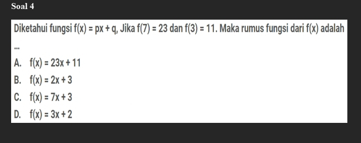 Soal 4
Diketahui fungsi f(x)=px+q Jika f(7)=23 dan f(3)=11. Maka rumus fungsi dari f(x) adalah
..
A. f(x)=23x+11
B. f(x)=2x+3
C. f(x)=7x+3
D. f(x)=3x+2