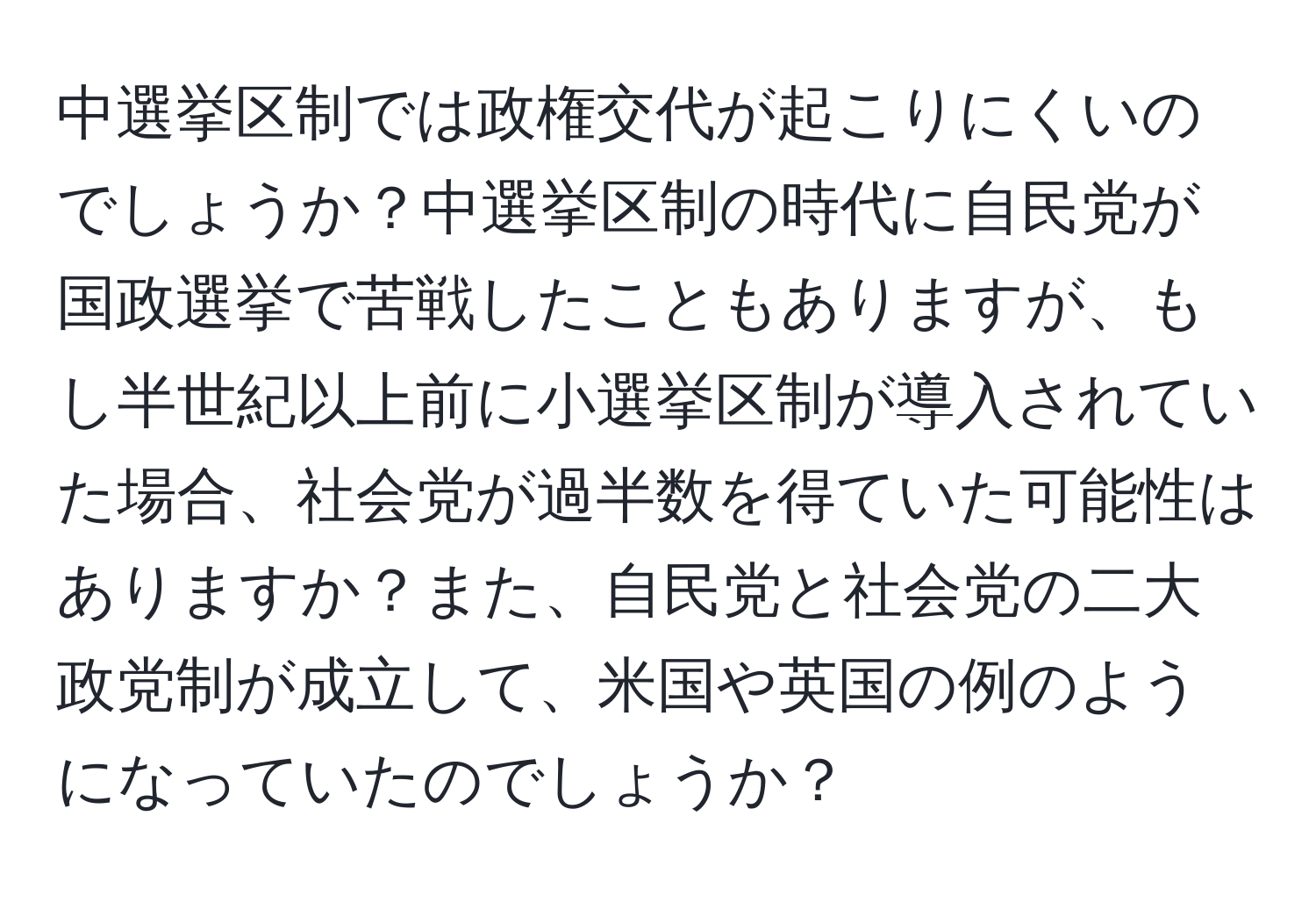 中選挙区制では政権交代が起こりにくいのでしょうか？中選挙区制の時代に自民党が国政選挙で苦戦したこともありますが、もし半世紀以上前に小選挙区制が導入されていた場合、社会党が過半数を得ていた可能性はありますか？また、自民党と社会党の二大政党制が成立して、米国や英国の例のようになっていたのでしょうか？