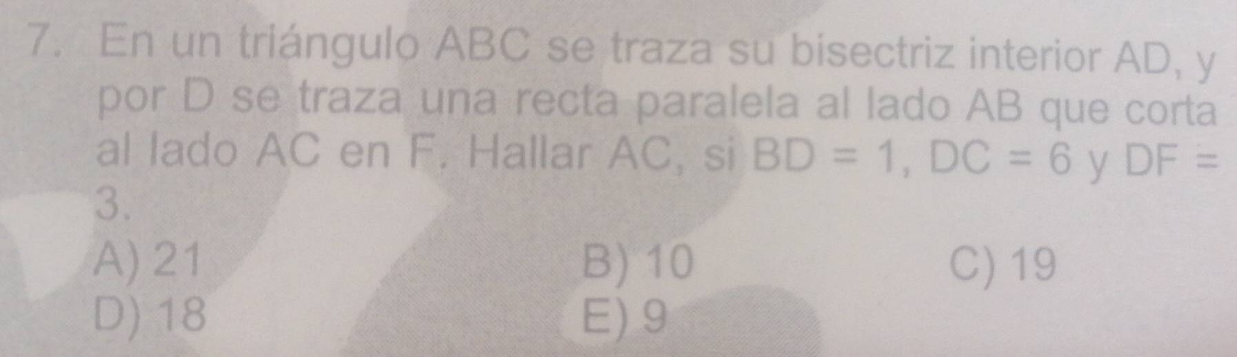 En un triángulo ABC se traza su bisectriz interior AD, y
por D se traza una recta paralela al lado AB que corta
al lado AC en F. Hallar AC, si BD=1, DC=6 y DF=
3.
A) 21 B) 10 C) 19
D) 18 E) 9