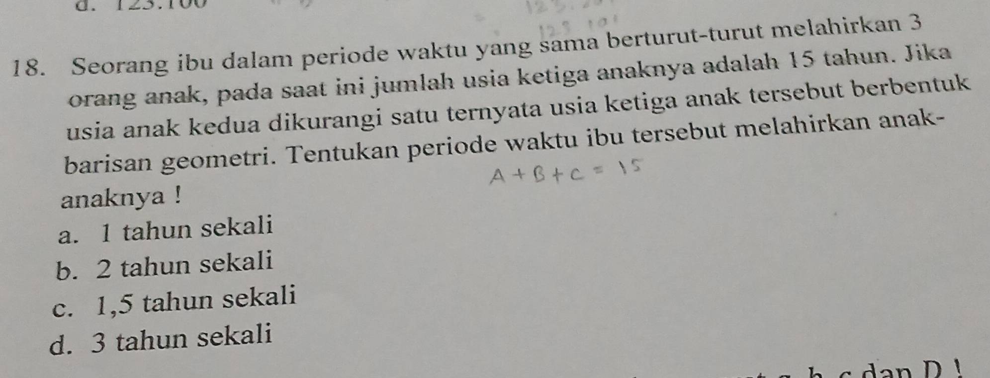 125.10
18. Seorang ibu dalam periode waktu yang sama berturut-turut melahirkan 3
orang anak, pada saat ini jumlah usia ketiga anaknya adalah 15 tahun. Jika
usia anak kedua dikurangi satu ternyata usia ketiga anak tersebut berbentuk 
barisan geometri. Tentukan periode waktu ibu tersebut melahirkan anak-
anaknya !
a. 1 tahun sekali
b. 2 tahun sekali
c. 1,5 tahun sekali
d. 3 tahun sekali