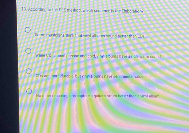 According to the SEE method, which sentence is the Efaboration?
Some musicians think that vinyl albums sound better than CDs.
While CDs sound precise and cold, vinyl albums have a rich, warm sound.
CDs are more durable, but vinyl albums have sentimental value.
No other recording can capture a guitar's strum better than a vinyl album.