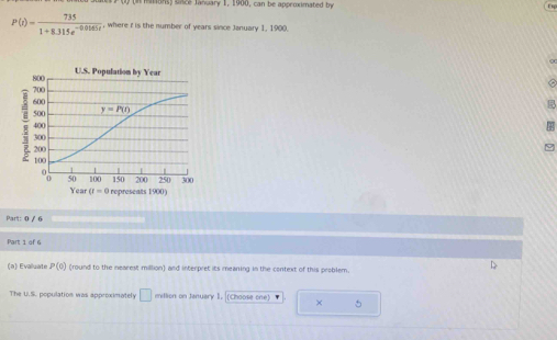 atons) unce January 1, 1900, can be approximated by
P(t)= 735/1+8.315e^(-0.0165t)  , where i is the number of years since January 1, 1900.
U.S. Population by Year
Year a=0 represents 1900)
Part: 0 / 6
Part 1 of 6
(a) Evaluaté P(0) (round to the nearest million) and interpret its meaning in the context of this problem.
D
The U.S. population was approximately □ million on January 1.  (Choose one) ' × 5