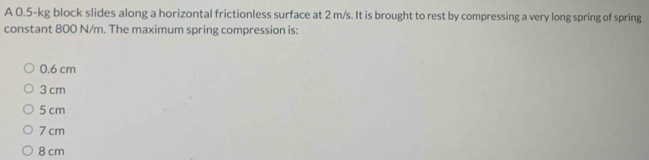 A 0.5-kg block slides along a horizontal frictionless surface at 2 m/s. It is brought to rest by compressing a very long spring of spring
constant 800 N/m. The maximum spring compression is:
0.6 cm
3 cm
5 cm
7 cm
8 cm