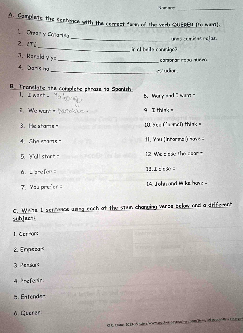 Nombre:_ 
A. Complete the sentence with the correct form of the verb QUERER (to want). 
_ 
1. Omar y Catarina 
unas camisas rojas. 
_ 
2、 ¿Tú 
ir al baile conmigo? 
3. Ronald y yo_ 
comprar ropa nueva. 
4. Doris no 
_estudiar. 
B. Translate the complete phrase to Spanish: 
1. I want = 8. Mary and I want = 
2. We want = 9. I think = 
3. He starts = 10. You (formal) think = 
4. She starts = 11. You (informal) have = 
5. Y'all start = 12. We close the door = 
6. I prefer = 13. I close = 
7. You prefer = 14. John and Mike have = 
C. Write 1 sentence using each of the stem changing verbs below and a different 
subject: 
1. Cerrar: 
2. Empezar: 
3. Pensar: 
4. Preferir: 
5. Entender: 
6. Querer: 
© C. Crane, 2013-15 http://www.teacherspayteachers.com/Store/Sol-Azucar-By-Catharyn