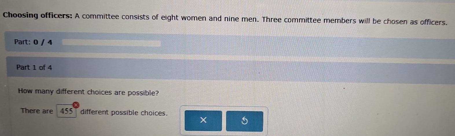 Choosing officers: A committee consists of eight women and nine men. Three committee members will be chosen as officers. 
Part: 0 / 4 
Part 1 of 4 
How many different choices are possible? 
There are 455 | different possible choices. 
×
6