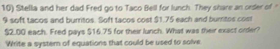 Stella and her dad Fred go to Taco Bell for lunch. They share an order of "
9 soft tacos and burritos. Soft tacos cost $1.75 each and burritos cost
$2.00 each. Fred pays $16.75 for their lunch. What was their exact order? 
Write a systern of equations that could be used to solve.