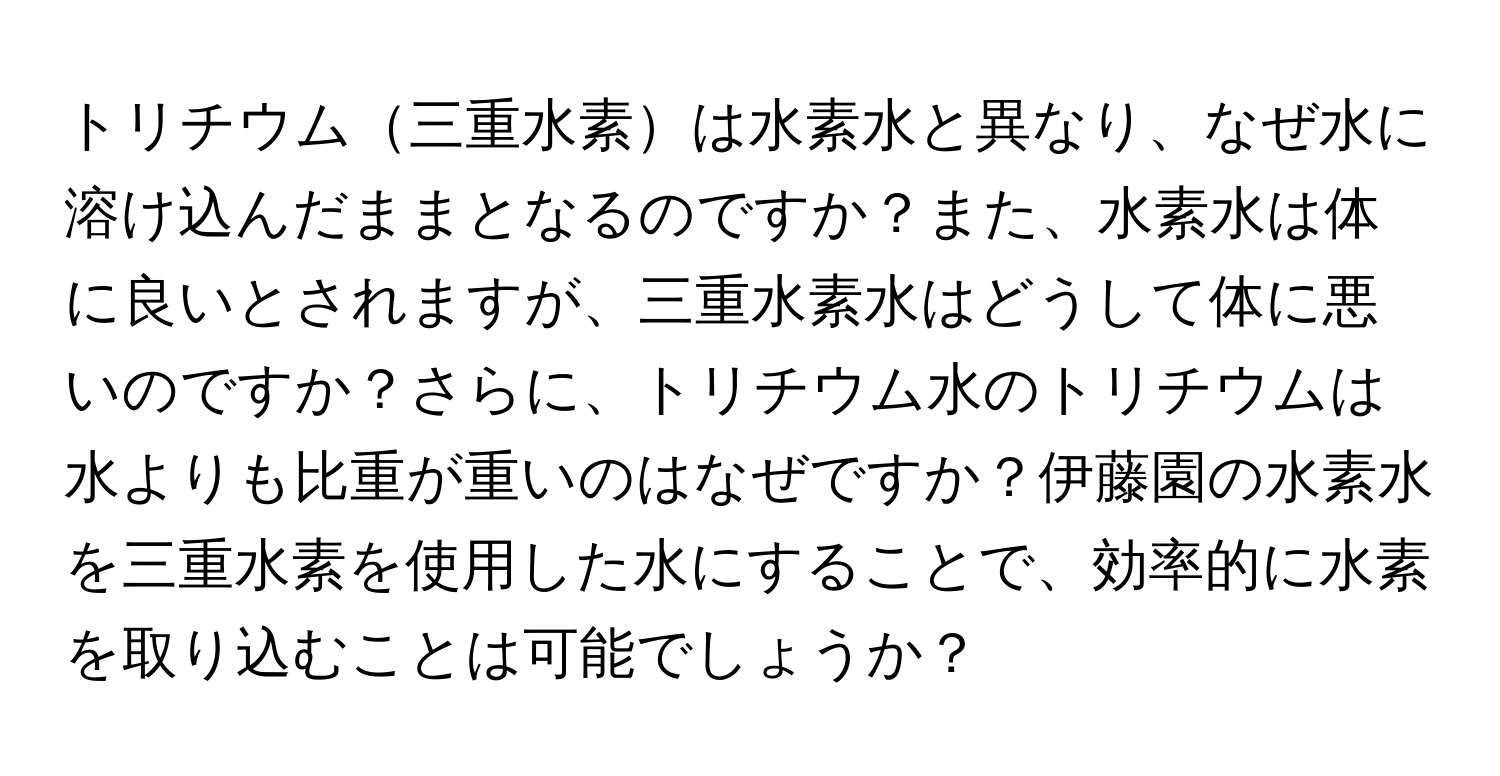 トリチウム三重水素は水素水と異なり、なぜ水に溶け込んだままとなるのですか？また、水素水は体に良いとされますが、三重水素水はどうして体に悪いのですか？さらに、トリチウム水のトリチウムは水よりも比重が重いのはなぜですか？伊藤園の水素水を三重水素を使用した水にすることで、効率的に水素を取り込むことは可能でしょうか？