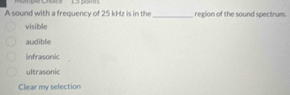 'Multiple Choice' 15 points
A sound with a frequency of 25 kHz is in the _region of the sound spectrum.
visible
audible
infrasonic
ultrasonic
Clear my selection