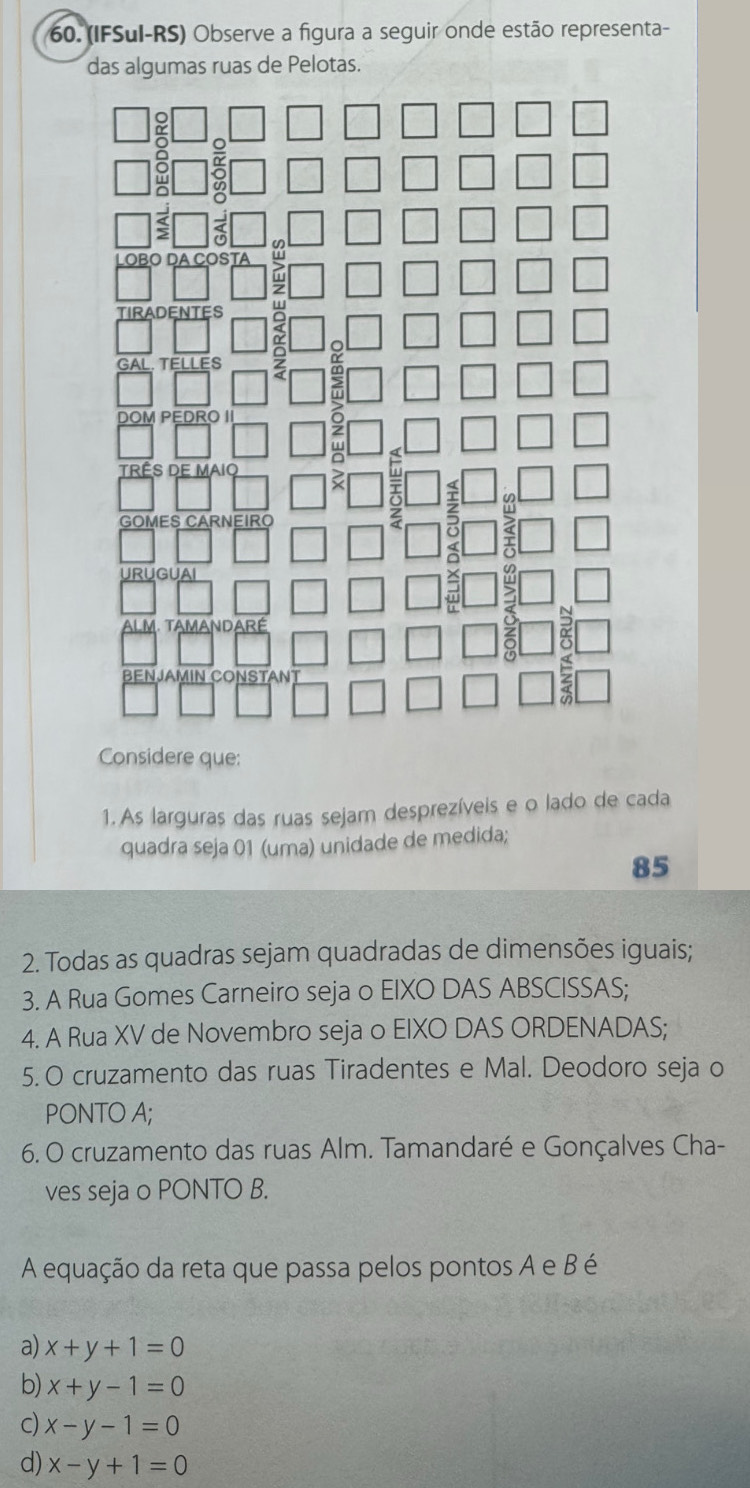 (IFSul-RS) Observe a figura a seguir onde estão representa-
das algumas ruas de Pelotas.
Considere que:
1. As larguras das ruas sejam desprezíveis e o lado de cada
quadra seja 01 (uma) unidade de medida;
85
2. Todas as quadras sejam quadradas de dimensões iguais;
3. A Rua Gomes Carneiro seja o EIXO DAS ABSCISSAS;
4. A Rua XV de Novembro seja o EIXO DAS ORDENADAS;
5. O cruzamento das ruas Tiradentes e Mal. Deodoro seja o
PONTO A;
6. O cruzamento das ruas Alm. Tamandaré e Gonçalves Cha-
ves seja o PONTO B.
A equação da reta que passa pelos pontos A e B é
a) x+y+1=0
b) x+y-1=0
c) x-y-1=0
d) x-y+1=0