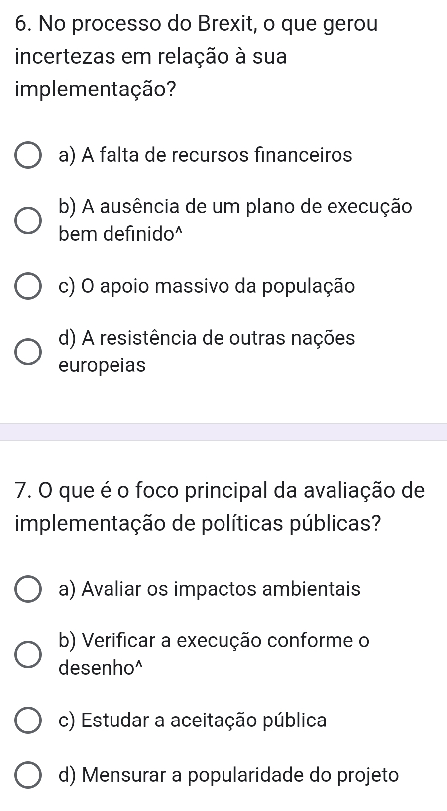 No processo do Brexit, o que gerou
incertezas em relação à sua
implementação?
a) A falta de recursos financeiros
b) A ausência de um plano de execução
bem definido^
c) O apoio massivo da população
d) A resistência de outras nações
europeias
7. O que é o foco principal da avaliação de
implementação de políticas públicas?
a) Avaliar os impactos ambientais
b) Verificar a execução conforme o
desenho^
c) Estudar a aceitação pública
d) Mensurar a popularidade do projeto