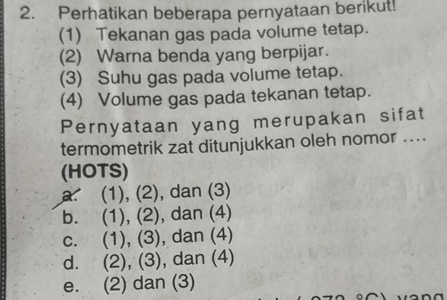 Perhatikan beberapa pernyataan berikut!
(1) Tekanan gas pada volume tetap.
(2) Warna benda yang berpijar.
(3) Suhu gas pada volume tetap.
(4) Volume gas pada tekanan tetap.
Pernyataan yang merupakan sifat
termometrik zat ditunjukkan oleh nomor ....
(HOTS)
a. (1), (2), dan (3)
b. (1), (2), dan (4)
c. (1), (3), dan (4)
d. (2), (3), dan (4)
e. (2) dan (3)