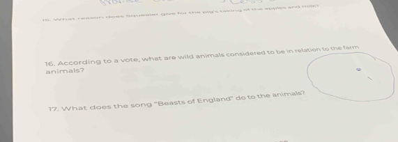 What reason does Squealer give for the pig's taiing of the apples and milk? 
16. According to a vote, what are wild animals considered to be in relation to the farm 
animals? 
17. What does the song "Beasts of England" do to the animals?