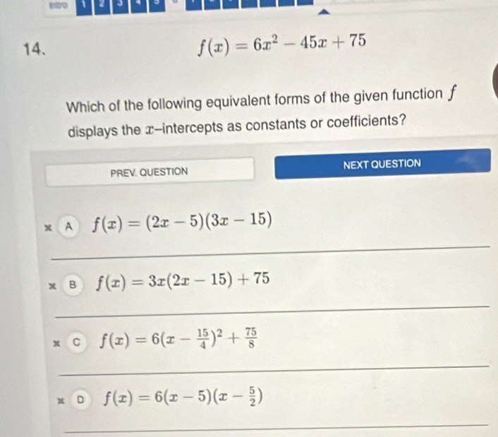 、 2 J
14.
f(x)=6x^2-45x+75
Which of the following equivalent forms of the given function f
displays the x-intercepts as constants or coefficients?
PREV. QUESTION NEXT QUESTION
x A f(x)=(2x-5)(3x-15)
_
B f(x)=3x(2x-15)+75
_
C f(x)=6(x- 15/4 )^2+ 75/8 
_
D f(x)=6(x-5)(x- 5/2 )
_