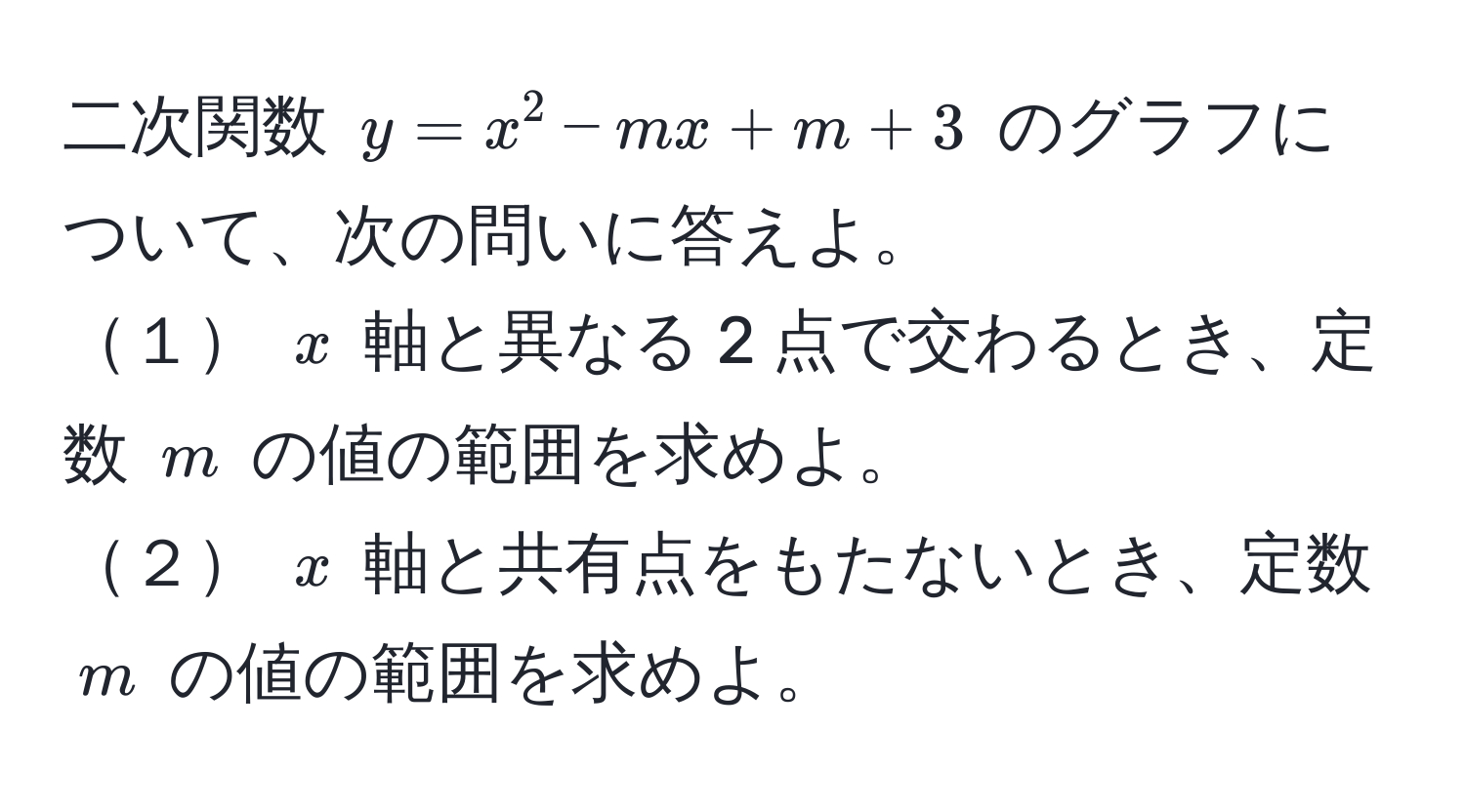 二次関数 ( y = x^2 - mx + m + 3 ) のグラフについて、次の問いに答えよ。  
１ ( x ) 軸と異なる 2 点で交わるとき、定数 ( m ) の値の範囲を求めよ。  
２ ( x ) 軸と共有点をもたないとき、定数 ( m ) の値の範囲を求めよ。