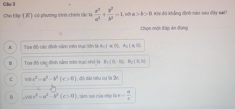 Cho Elip (E) có phương trình chính tắc là  x^2/a^2 + y^2/b^2 =1 , với a>b>0. Khi đó khẳng định nào sau đây sai?
Chọn một đáp án đúng
A Tọa độ các đỉnh nằm trên trục lớn là A_1(-a;0), A_2(a;0).
B Tọa độ các đỉnh nằm trên trục nhỏ là B_1(0;-b), B_2(0;b).
C Với c^2=a^2-b^2(c>0) , độ dài tiêu cự là 2c.
D « Với c^2=a^2-b^2(c>0) , tâm sai của elip là e= a/c .