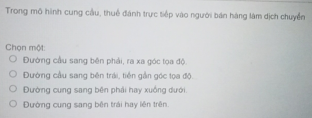 Trong mô hình cung cầu, thuế đánh trực tiếp vào người bán hàng làm dịch chuyển
Chọn một:
Đường cầu sang bên phải, ra xa góc tọa độ.
Đường cầu sang bên trái, tiền gần góc tọa độ.
Đường cung sang bên phải hay xuống dưới.
Đường cung sang bên trái hay lên trên.