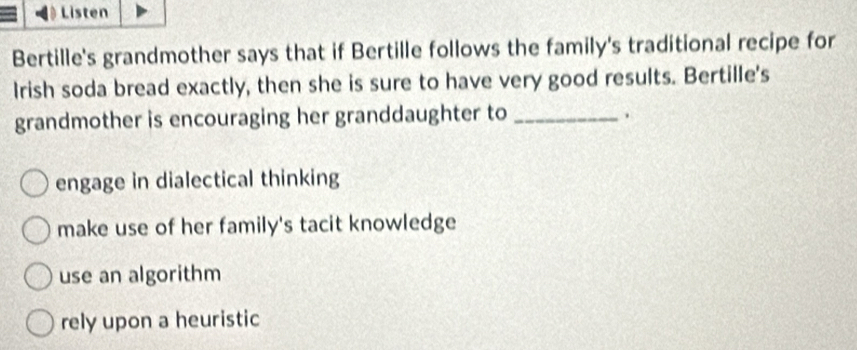 Listen
Bertille's grandmother says that if Bertille follows the family's traditional recipe for
Irish soda bread exactly, then she is sure to have very good results. Bertille's
grandmother is encouraging her granddaughter to _.
engage in dialectical thinking
make use of her family's tacit knowledge
use an algorithm
rely upon a heuristic