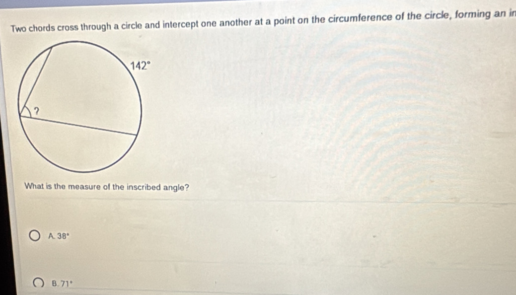 Two chords cross through a circle and intercept one another at a point on the circumference of the circle, forming an in
What is the measure of the inscribed angle?
A. 38°
B. 71°