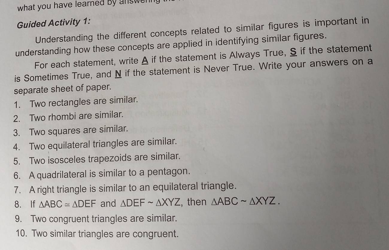 what you have learned by answenng ?
Guided Activity 1:
Understanding the different concepts related to similar figures is important in
understanding how these concepts are applied in identifying similar figures.
For each statement, write A if the statement is Always True, S if the statement
is Sometimes True, and N if the statement is Never True. Write your answers on a
separate sheet of paper.
1. Two rectangles are similar.
2. Two rhombi are similar.
3. Two squares are similar.
4. Two equilateral triangles are similar.
5. Two isosceles trapezoids are similar.
6. A quadrilateral is similar to a pentagon.
7. A right triangle is similar to an equilateral triangle.
8. If △ ABC≌ △ DEF and △ DEFsim △ XYZ , then △ ABCsim △ XYZ. 
9. Two congruent triangles are similar.
10. Two similar triangles are congruent.