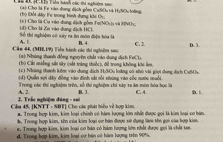 ɔ.
Cầu 43. (C.12) Tiên hành các thí nghiệm sau:
(a) Cho lá Fe vào dung dịch gồm CuSO_4 và H_2SO_4 loãng;
(b) Đốt dây Fe trong bình đựng khí O_2; 
(c) Cho lá Cu vào dung dịch gồm Fe(NO_3)_3 và HNO_3; 
(d) Cho lá Zn vào dung dịch HCl.
Số thí nghiệm có xảy ra ăn mòn điện hóa là
A. 1. B. 4. C. 2. D. 3.
Câu 44. (MH.19) Tiến hành các thí nghiệm sau:
(a) Nhúng thanh đồng nguyên chất vào dung dịch FeCl₃.
(b) Cắt miếng sắt tây (sắt tráng thiếc), để trong không khí ẩm.
(c) Nhúng thanh kẽm vào dung dịch H_2SO_4 loãng có nhỏ vài giọt dung dịch CuSO₄.
(d) Quấn sợi dây đồng vào đinh sắt rồi nhúng vào cốc nước muối.
Trong các thí nghiệm trên, số thí nghiệm chỉ xảy ra ăn mòn hóa học là
A. 2. B. 3. C. 4. D. 1.
2. Trắc nghiệm đúng - sai
Câu 45. [KNTT - SBT] Cho các phát biểu về hợp kim.
a. Trong hợp kim, kim loại chinh có hàm lượng lớn nhất được gọi là kim loại cơ bản.
b. Trong hợp kim, tên của kim loại cơ bản được sử dụng làm tên gọi của hợp kim.
c. Trong hợp kim, kim loại cơ bản có hàm lượng lớn nhất được gọi là chất tan.
d. Trong hợp kim, kim loại cơ bản có hàm lượng trên 90%.