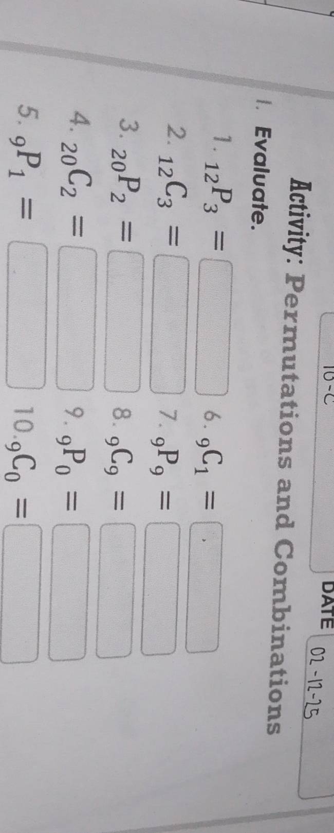 10-c DATE 
Activity: Permutations and Combinations 
Evaluate. 
1. _12P_3=□ 6. _9C_1=□
2. _12C_3=□ 7. _9P_9=□
3. _20P_2=□ 8. _9C_9=□
4. _20C_2=□ 9. _9P_0=□
5. _9P_1=□ 10. _9C_0=□