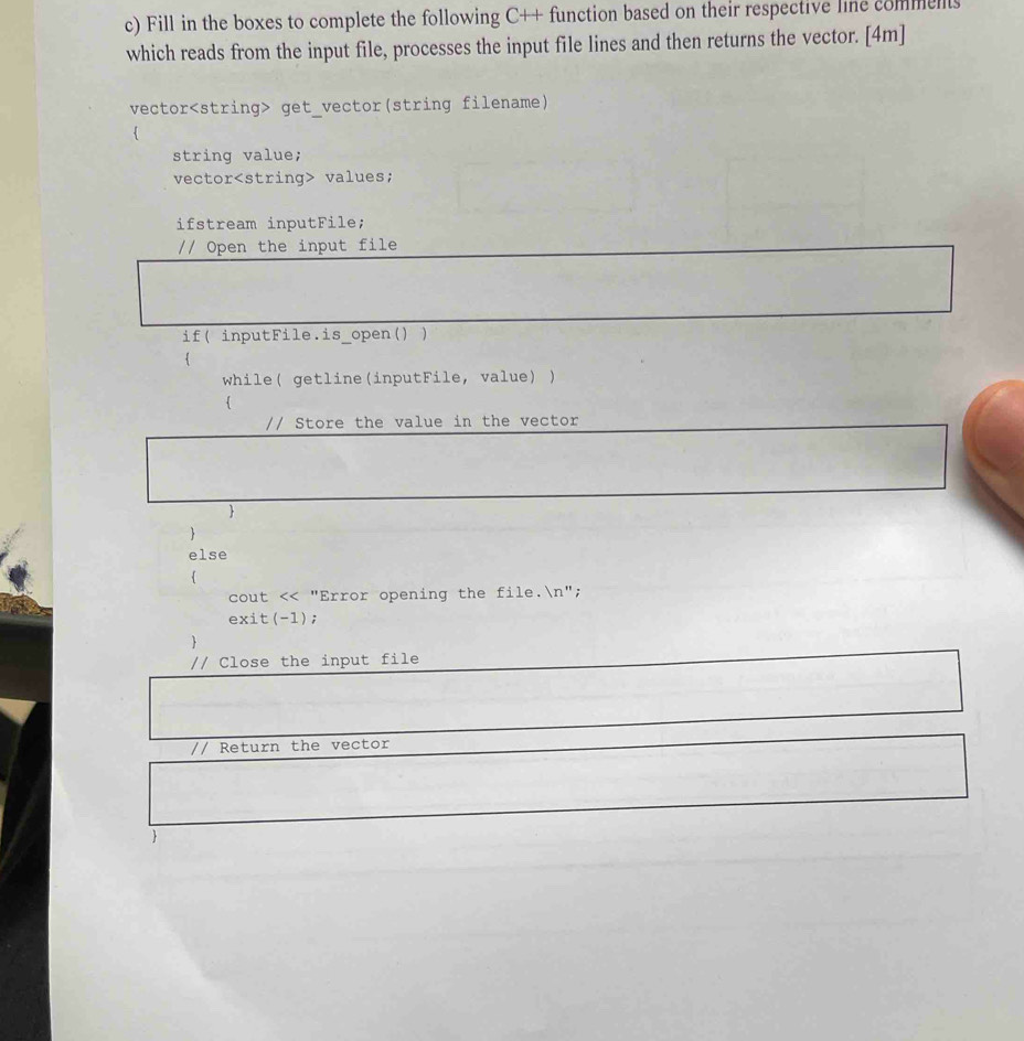 Fill in the boxes to complete the following C++ function based on their respective line comments 
which reads from the input file, processes the input file lines and then returns the vector. [4m] 
vector get_vector(string filename) 
string value; 
vector values; 
ifstream inputFile; 
// Open the input file 
if( inputFile.is_open() ) 
 
while( getline(inputFile, value) ) 
 
// Store the value in the vector 
 
 
else 
 
cout