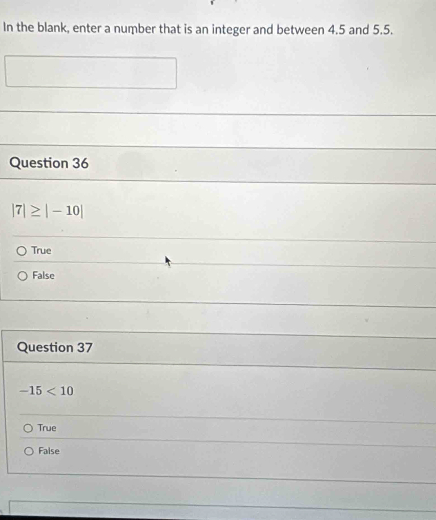 In the blank, enter a number that is an integer and between 4.5 and 5.5.
Question 36
|7|≥ |-10|
True
False
Question 37
-15<10</tex>
True
False