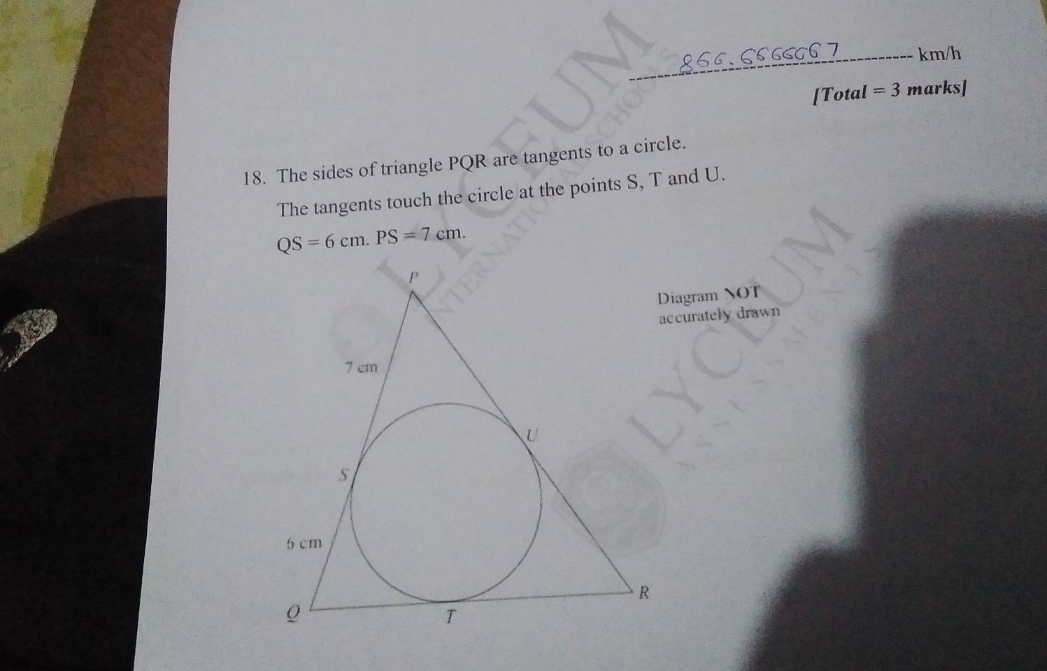 866.6566667 ---- km/h
[Total =3 marks] 
18. The sides of triangle PQR are tangents to a circle. 
The tangents touch the circle at the points S, T and U.
QS=6cm. PS=7cm. 
Diagram NOT 
accurately drawn