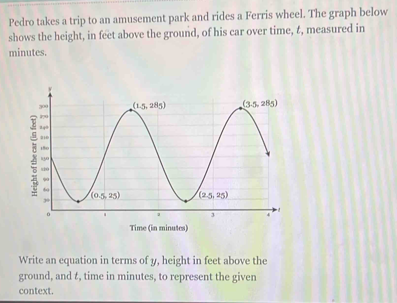 Pedro takes a trip to an amusement park and rides a Ferris wheel. The graph below
shows the height, in feet above the ground, of his car over time, t, measured in
minutes.
Time (in minutes)