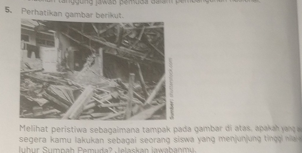 tanggung Jawab pemuda dalam pembangun 
5. Perhatikan gambar berikut. 
Melihat peristiwa sebagaimana tampak pada gamba di a a a h y n 
segera kamu lakukan sebagai seorang sisw a u in . 
luhur Sumpah Pemuda? Jelaskan jawabanmu.