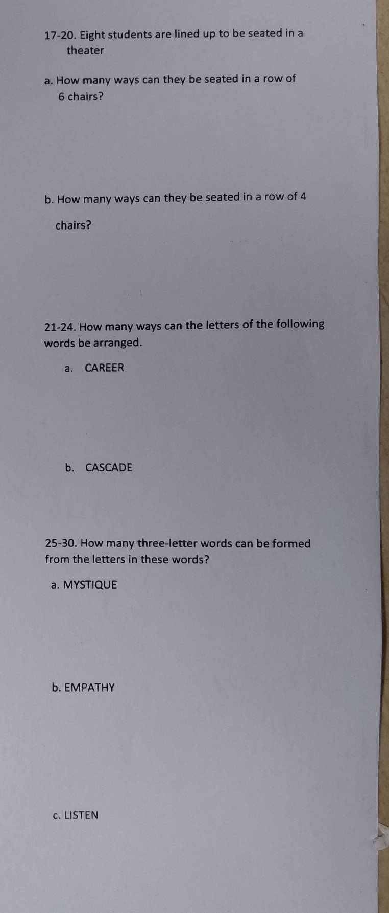 17-20. Eight students are lined up to be seated in a
theater
a. How many ways can they be seated in a row of
6 chairs?
b. How many ways can they be seated in a row of 4
chairs?
21-24. How many ways can the letters of the following
words be arranged.
a. CAREER
b. CASCADE
25-30. How many three-letter words can be formed
from the letters in these words?
a. MYSTIQUE
b. EMPATHY
c. LISTEN