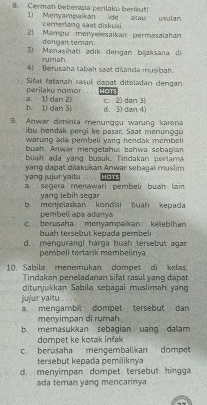 Cermati beberapa perilaku berikut!
1) Menyampaikan ide atau usulan
cemerlang saat diskusi.
2) Mampu menyelesaikan permasalahan
dengan teman.
3) Menasihati adik dengan bijaksana di
rumah.
4) Berusaha tabah saat dilanda musibah.
Sifat fatanah rasul dapat diteladan dengan
perilaku nomor . . . . HOTS
a. 1) dan 2) c. 2) dan 3)
b. 1) dan 3) d. 3) dan 4)
9. Anwar diminta menunggu warung karena
ibu hendak pergi ke pasar. Saat menunggu
warung ada pembeli yang hendak membeli
buah. Anwar mengetahui bahwa sebagian
buah ada yang busuk. Tindakan pertama
yang dapat dilakukan Anwar sebagai muslim
yang jujur yaitu . . . . HOTS
a. segera menawari pembeli buah lain
yang lebih segar
b. menjelaskan kondisi buah kepada
pembeli apa adanya
c. berusaha menyampaikan kelebihan
buah tersebut kepada pembeli
d. mengurangi harga buah tersebut agar
pembeli tertarik membelinya
10. Sabila menemukan dompet di kelas.
Tindakan peneladanan sifat rasul yang dapat
ditunjukkan Sabila sebagai muslimah yan
jujur yaitu . ...、
a. mengambil dompet tersebut dan
menyimpan di rumah
b. memasukkan sebagian uang dalam
dompet ke kotak infak
c. berusaha mengembalikan dompet
tersebut kepada pemiliknya
d. menyimpan dompet tersebut hingga
ada teman yang mencarinya