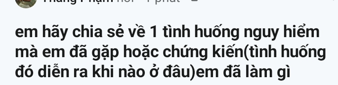 em hãy chia sẻ về 1 tình huống nguy hiểm 
mà em đã gặp hoặc chứng kiến(tình huống 
đó diễn ra khi nào ở đâu)em đã làm gì