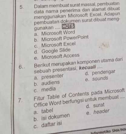 Dalam membuat surat massal, pembuatan
data nama penerima dan alamat dibuat
menggunakan Microsoft Excel. Adapun
pembuatan dokumen surat dibuat meng-
gunakan .... HOTS
a. Microsoft Word
b. Microsoft PowerPoint
c. Microsoft Excel
d. Google Slide
e. Microsoft Access
6. . Berikut merupakan komponen utama dari
sebuah presentasi, kecuali ....
a. presenter d. pendengar
b. audiens e. sounds
c. media
7. Fitur Table of Contents pada Microsoft
Office Word berfungsi untuk membuat ....
a. tabel d. surat
b. isi dokumen e. header
c. daftar isi
Inførmatika SMA/MA