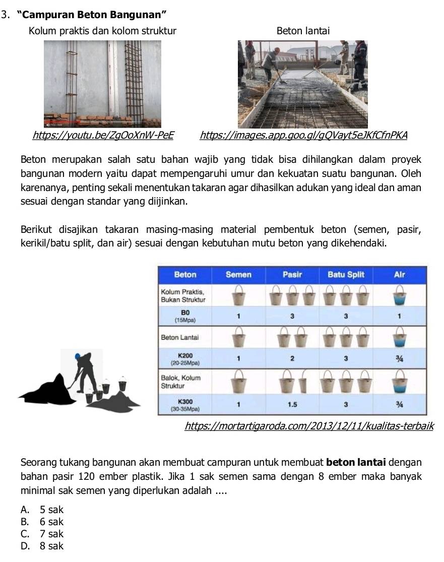 “Campuran Beton Bangunan”
Kolum praktis dan kolom struktur Beton lantai
https://images.app.goo.gl/gQVayt5eJKfCfnPKA
Beton merupakan salah satu bahan wajib yang tidak bisa dihilangkan dalam proyek
bangunan modern yaitu dapat mempengaruhi umur dan kekuatan suatu bangunan. Oleh
karenanya, penting sekali menentukan takaran agar dihasilkan adukan yang ideal dan aman
sesuai dengan standar yang diijinkan.
Berikut disajikan takaran masing-masing material pembentuk beton (semen, pasir,
kerikil/batu split, dan air) sesuai dengan kebutuhan mutu beton yang dikehendaki.
https://mortartigaroda.com/2013/12/11/kualitas-terbaik
Seorang tukang bangunan akan membuat campuran untuk membuat beton lantai dengan
bahan pasir 120 ember plastik. Jika 1 sak semen sama dengan 8 ember maka banyak
minimal sak semen yang diperlukan adalah ....
A. 5 sak
B. 6 sak
C. 7 sak
D. 8 sak