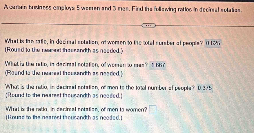 A certain business employs 5 women and 3 men. Find the following ratios in decimal notation. 
What is the ratio, in decimal notation, of women to the total number of people? 0.625
(Round to the nearest thousandth as needed.) 
What is the ratio, in decimal notation, of women to men? 1.667
(Round to the nearest thousandth as needed.) 
What is the ratio, in decimal notation, of men to the total number of people? 0.375
(Round to the nearest thousandth as needed.) 
What is the ratio, in decimal notation, of men to women? □ 
(Round to the nearest thousandth as needed.)