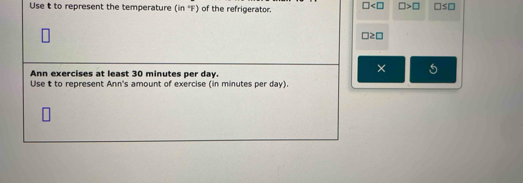 Use t to represent the temperature (in°F) of the refrigerator.
□ □ >□ □ ≤ □
□ ≥ □
Ann exercises at least 30 minutes per day.
× S
Use t to represent Ann's amount of exercise (in minutes per day).