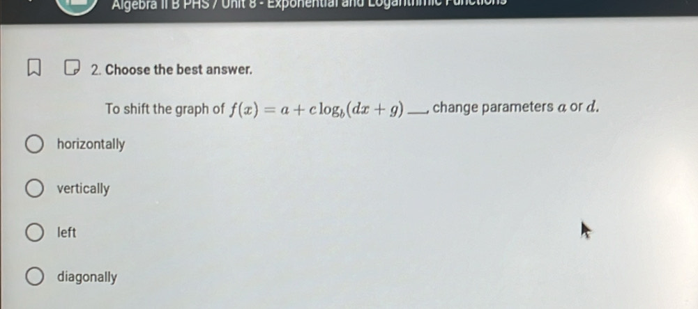 Algebra II B PHS / Unit 8 - Exponential and Loganthmic Punct
2. Choose the best answer.
To shift the graph of f(x)=a+clog _b(dx+g) _, change parameters a or d.
horizontally
vertically
left
diagonally