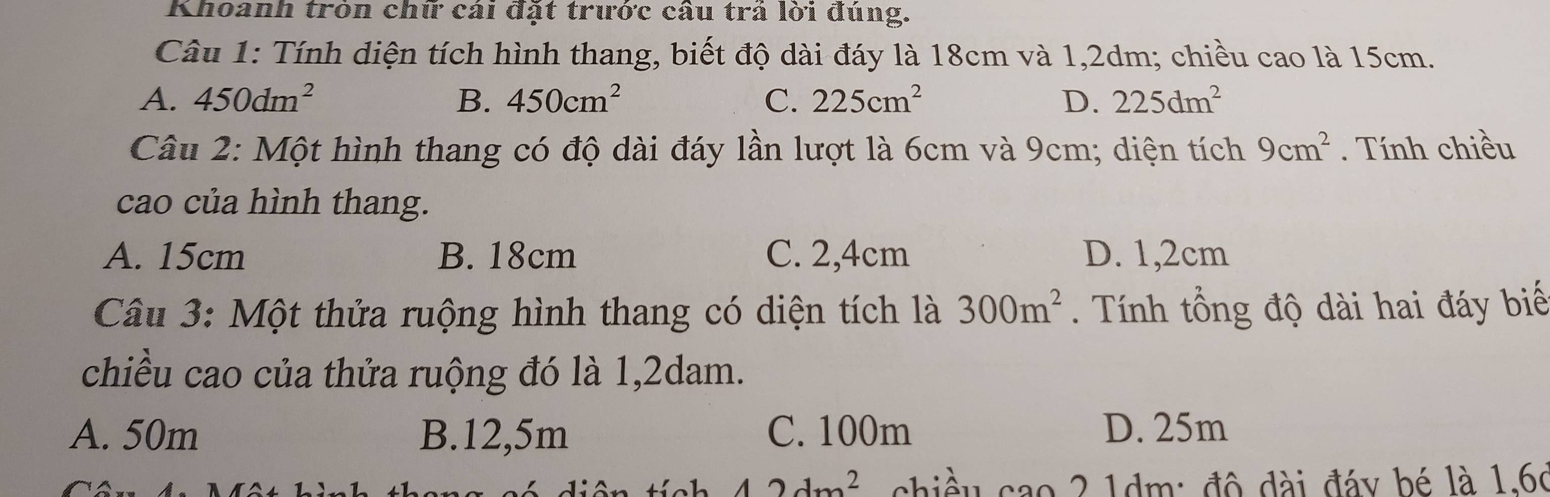 Khoanh tròn chữ cái đặt trước câu trá lời đúng.
Câu 1: Tính diện tích hình thang, biết độ dài đáy là 18cm và 1,2dm; chiều cao là 15cm.
A. 450dm^2 B. 450cm^2 C. 225cm^2 D. 225dm^2
Câu 2: Một hình thang có độ dài đáy lần lượt là 6cm và 9cm; diện tích 9cm^2. Tính chiều
cao của hình thang.
A. 15cm B. 18cm C. 2,4cm D. 1,2cm
Câu 3: Một thửa ruộng hình thang có diện tích là 300m^2. Tính tổng độ dài hai đáy biế
chiều cao của thửa ruộng đó là 1,2dam.
A. 50m B. 12,5m C. 100m D. 25m
42dm^2 chiều cao 2 1dm : độ đài đáy bé là 1,66