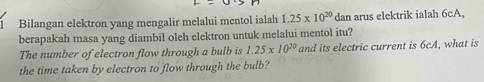 Bilangan elektron yang mengalir melalui mentol ialah 1.25* 10^(20) dan arus elektrik ialah 6cA, 
berapakah masa yang diambil oleh elektron untuk melalui mentol itu? 
The number of electron flow through a bulb is 1.25* 10^(20) and its electric current is 6cA, what is 
the time taken by electron to flow through the bulb?