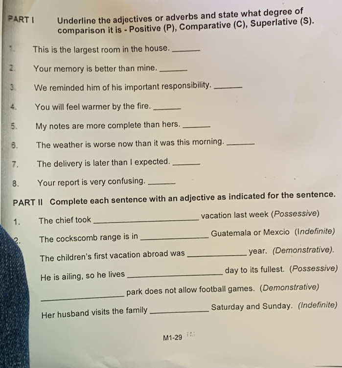 Underline the adjectives or adverbs and state what degree of 
comparison it is - Positive (P), Comparative (C), Superlative (S). 
1. This is the largest room in the house._ 
Your memory is better than mine._ 
3. We reminded him of his important responsibility._ 
4. You will feel warmer by the fire._ 
5. My notes are more complete than hers._ 
6. The weather is worse now than it was this morning._ 
7. The delivery is later than I expected._ 
8. Your report is very confusing._ 
PART II Complete each sentence with an adjective as indicated for the sentence. 
1. The chief took _vacation last week (Possessive) 
2. The cockscomb range is in _Guatemala or Mexcio (Indefinite) 
The children's first vacation abroad was _ year. (Demonstrative). 
He is ailing, so he lives _day to its fullest. (Possessive) 
_ 
park does not allow football games. (Demonstrative) 
Her husband visits the family _Saturday and Sunday. (Indefinite) 
M1-29