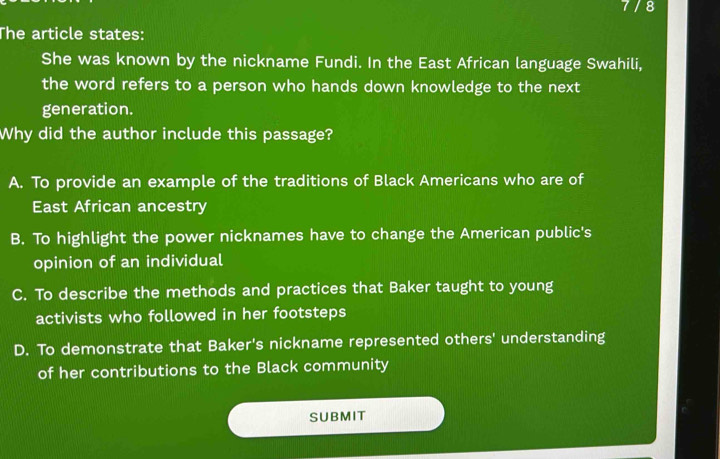 7/8
The article states:
She was known by the nickname Fundi. In the East African language Swahili,
the word refers to a person who hands down knowledge to the next
generation.
Why did the author include this passage?
A. To provide an example of the traditions of Black Americans who are of
East African ancestry
B. To highlight the power nicknames have to change the American public's
opinion of an individual
C. To describe the methods and practices that Baker taught to young
activists who followed in her footsteps
D. To demonstrate that Baker's nickname represented others' understanding
of her contributions to the Black community
SUBMIT