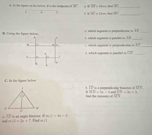 In the figure at the below, B is the midpoint of overline AC a. If overline AB=10cm , find overline AC. _.
A B C b. If overline AC=13cm , find overline BC. _.
B. Using the figure below, a. which segment is perpendicular to overline AB _ 。
A C
6. which segment is parallel to overline AB _
G H c. which segment is perpendicular to overline EF _
E d. which segment is parallel to overline GH _
I
B ID
C. In the figure below
b. overline ID
is a perpendicular bisector of overline MN. 
If overline MD=5x-4 and overline DN=2x+3. 
find the measure of overline MN. 
a, overline ID is an angle bisector. If m∠ 1=4x-3
and m∠ 2=2x+7 Find m∠ 1