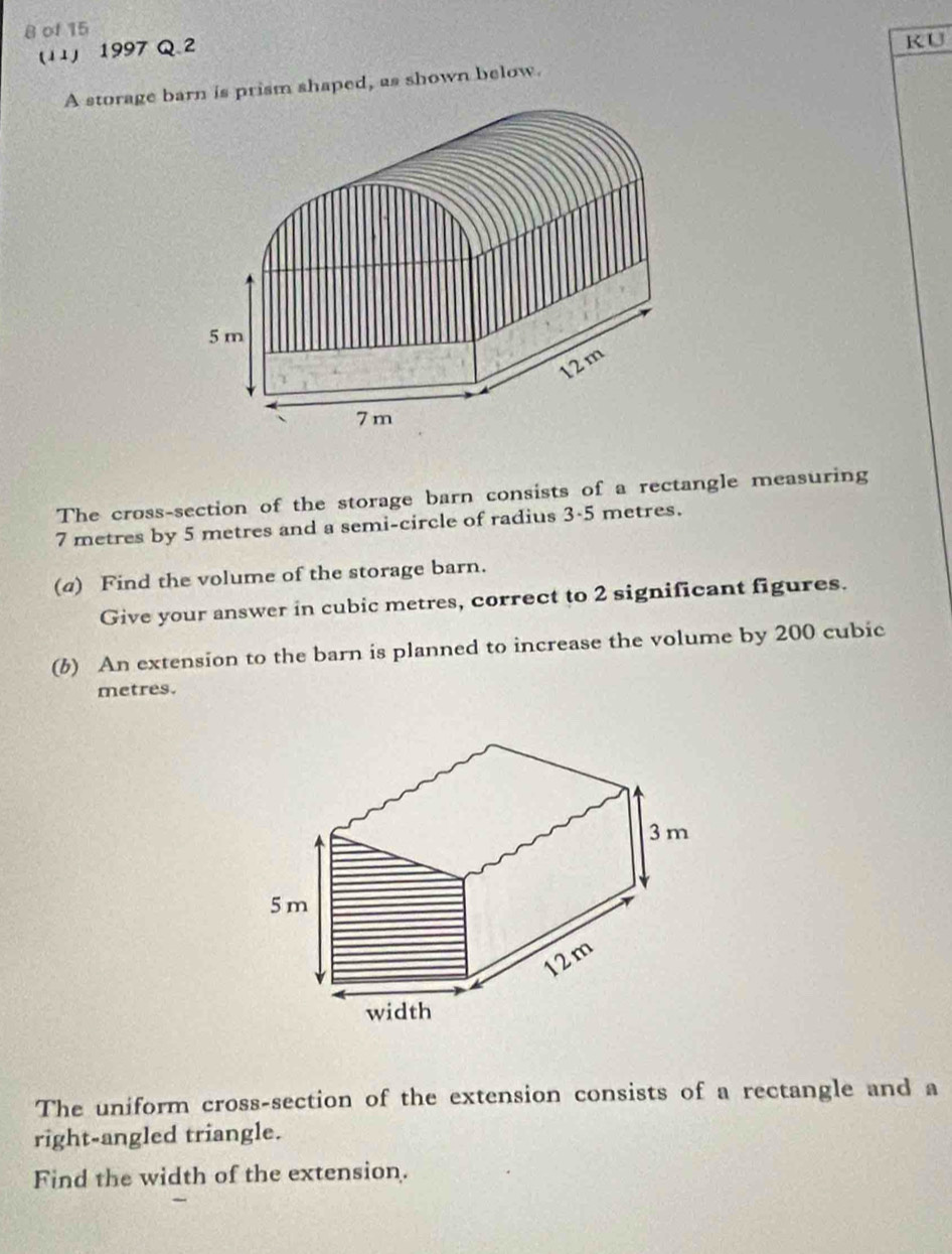 of 15 
(11) 1997 Q 2 
KU 
A storage barn is prism shaped, as shown below. 
The cross-section of the storage barn consists of a rectangle measuring
7 metres by 5 metres and a semi-circle of radius 3-5 metres. 
(@) Find the volume of the storage barn. 
Give your answer in cubic metres, correct to 2 significant figures. 
(6) An extension to the barn is planned to increase the volume by 200 cubic
metres. 
The uniform cross-section of the extension consists of a rectangle and a 
right-angled triangle. 
Find the width of the extension.