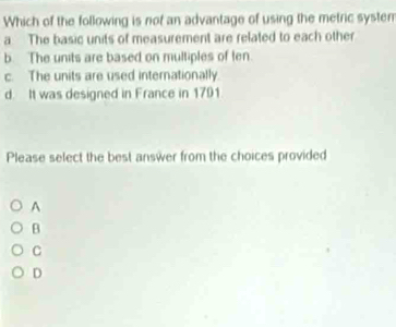 Which of the following is not an advantage of using the metric system
a The basic units of measurement are related to each other
b. The units are based on multiples of ten.
c. The units are used internationally.
d. It was designed in France in 1701
Please select the best answer from the choices provided
A
B
C
D