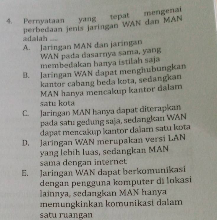 Pernyataan yang tepat mengenai
perbedaan jenis jaringan WAN dan MAN
adalah ....
A. Jaringan MAN dan jaringan
WAN pada dasarnya sama, yang
membedakan hanya istilah saja
B. Jaringan WAN dapat menghubungkan
kantor cabang beda kota, sedangkan
MAN hanya mencakup kantor dalam
satu kota
C. Jaringan MAN hanya dapat diterapkan
pada satu gedung saja, sedangkan WAN
dapat mencakup kantor dalam satu kota
D. Jaringan WAN merupakan versi LAN
yang lebih luas, sedangkan MAN
sama dengan internet
E. Jaringan WAN dapat berkomunikasi
dengan pengguna komputer di lokasi
lainnya, sedangkan MAN hanya
memungkinkan komunikasi dalam
satu ruangan