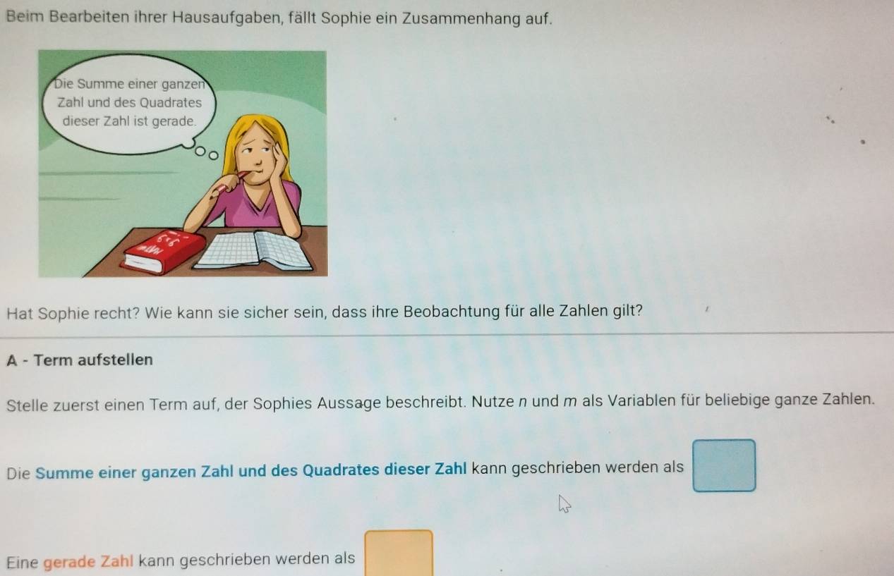 Beim Bearbeiten ihrer Hausaufgaben, fällt Sophie ein Zusammenhang auf. 
Hat Sophie recht? Wie kann sie sicher sein, dass ihre Beobachtung für alle Zahlen gilt? 
A - Term aufstellen 
Stelle zuerst einen Term auf, der Sophies Aussage beschreibt. Nutze n und m als Variablen für beliebige ganze Zahlen. 
Die Summe einer ganzen Zahl und des Quadrates dieser Zahl kann geschrieben werden als 
Eine gerade Zahl kann geschrieben werden als