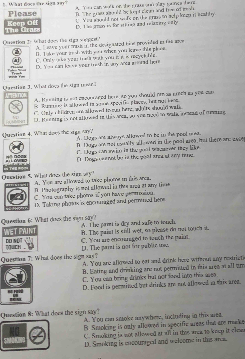 What does the sign say?
A. You can walk on the grass and play games there.
Please
B. The grass should be kept clean and free of trash.
Keep Off C. You should not walk on the grass to help keep it healthy.
The Grass D. The grass is for sitting and relaxing only.
Question 2: What does the sign suggest?
A. Leave your trash in the designated bins provided in the area.
B. Take your trash with you when you leave this place.
C. Only take your trash with you if it is recyclable.
Take Your D. You can leave your trash in any area around here.
Please
Trash
With You
Question 3. What does the sign mean?
A. Running is not encouraged here, so you should run as much as you can.
B. Running is allowed in some specific places, but not here.
C. Only children are allowed to run here; adults should walk.
D. Running is not allowed in this area, so you need to walk instead of running.
Question 4. What does the sign say?
A. Dogs are always allowed to be in the pool area.
B. Dogs are not usually allowed in the pool area, but there are exce
C. Dogs can swim in the pool whenever they like.
D. Dogs cannot be in the pool area at any time.
Question 5. What does the sign say?
A. You are allowed to take photos in this area.
B. Photography is not allowed in this area at any time.
C. You can take photos if you have permission.
D. Taking photos is encouraged and permitted here.
Question 6: What does the sign say?
A. The paint is dry and safe to touch.
WET PAINT
B. The paint is still wet, so please do not touch it.
DO NOT C. You are encouraged to touch the paint.
TOUCH. D. The paint is not for public use.
Question 7: What does the sign say?
A. You are allowed to eat and drink here without any restricti
B. Eating and drinking are not permitted in this area at all tim
C. You can bring drinks but not food into this area.
NO FOOD D. Food is permitted but drinks are not allowed in this area.
DRINK
Question 8: What does the sign say?
A. You can smoke anywhere, including in this area.
B. Smoking is only allowed in specific areas that are marke
C. Smoking is not allowed at all in this area to keep it clean
D. Smoking is encouraged and welcome in this area.