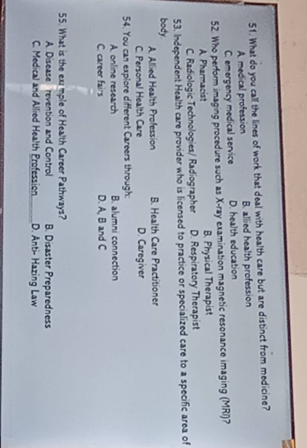 What do you call the lines of work that deal with health care but are distinct from medicine?
A. medical profession B. allied health profession
C. emergency medical service D. health education
52. Who perform imaging procedure such as X -ray examination magnetic resonance imaging (MRI)?
A Pharmacist B. Physical Therapist
C. Radiologic Technologies/ Radiographer D. Respiratory Therapist
53. Independent Health care provider who is licensed to practice or specialized care to a specific area of
body.
A. Allied Health Profession B. Health Care Practitioner
C. Personal Health Care D. Caregiver
54. You can explore different Careers through:
A. online research B. alumni connection
C. career fairs D. A, B and C
55. What is the exmple of Health Career Pathways?
A. Disease revention and Control B. Disaster Preparedness
C. Medical and Allied Health Profession D. Anti- Hazing Law